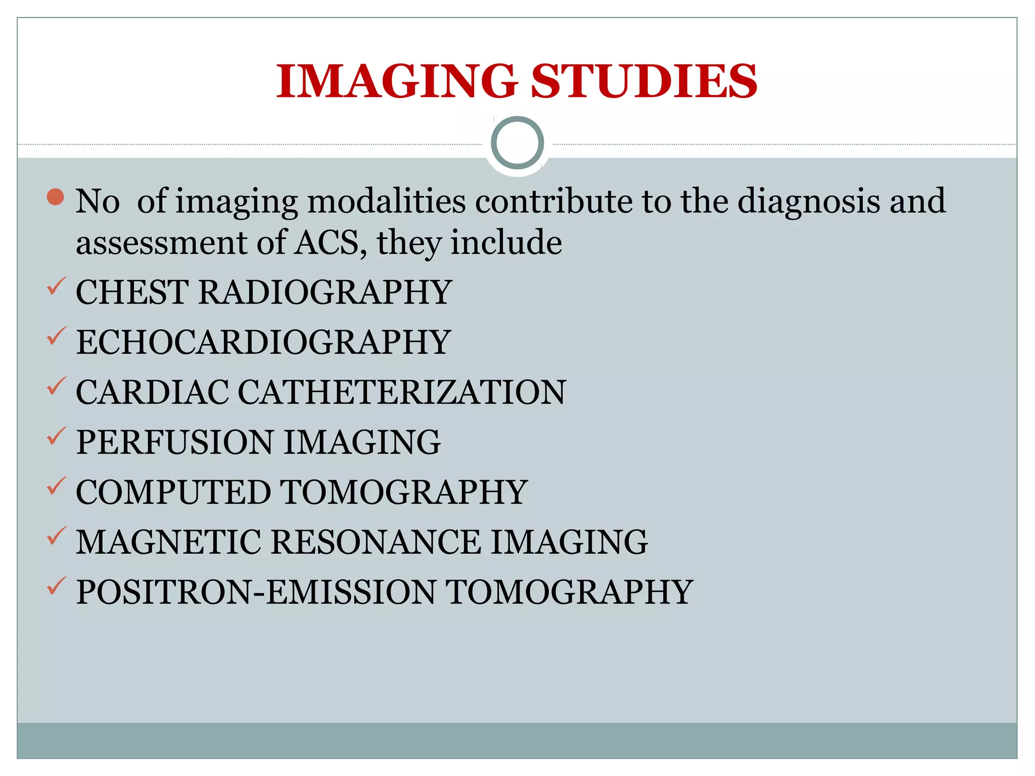 IMAGING STUDIES
No of imaging modalities contribute to the diagnosis and
assessment of ACS, they include
 CHEST RADIOGRAPHY
 ECHOCARDIOGRAPHY
 CARDIAC CATHETERIZATION
 PERFUSION IMAGING
 COMPUTED TOMOGRAPHY
 MAGNETIC RESONANCE IMAGING
 POSITRON-EMISSION TOMOGRAPHY
 