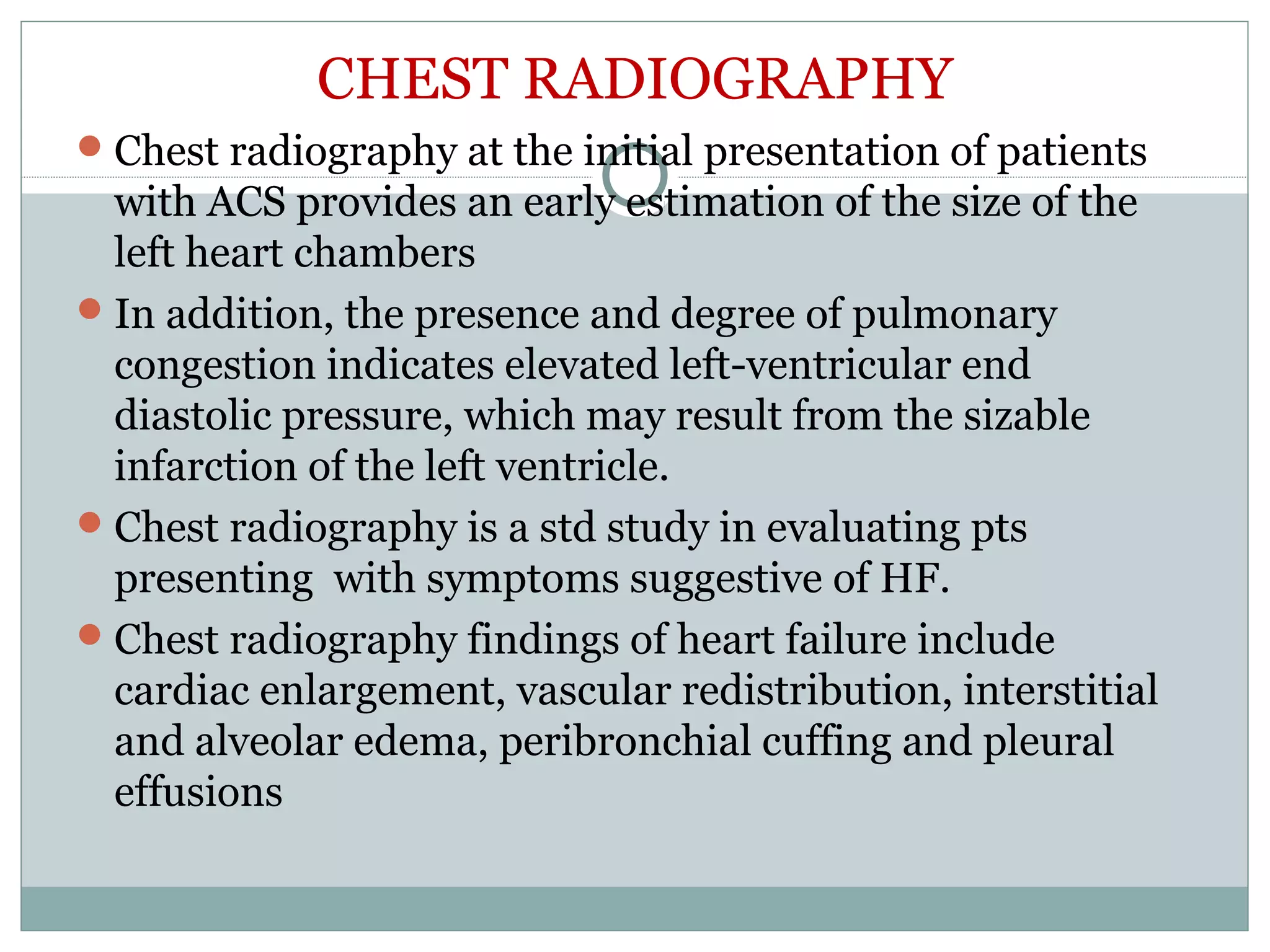 CHEST RADIOGRAPHY
Chest radiography at the initial presentation of patients
with ACS provides an early estimation of the size of the
left heart chambers
In addition, the presence and degree of pulmonary
congestion indicates elevated left-ventricular end
diastolic pressure, which may result from the sizable
infarction of the left ventricle.
Chest radiography is a std study in evaluating pts
presenting with symptoms suggestive of HF.
Chest radiography findings of heart failure include
cardiac enlargement, vascular redistribution, interstitial
and alveolar edema, peribronchial cuffing and pleural
effusions
 