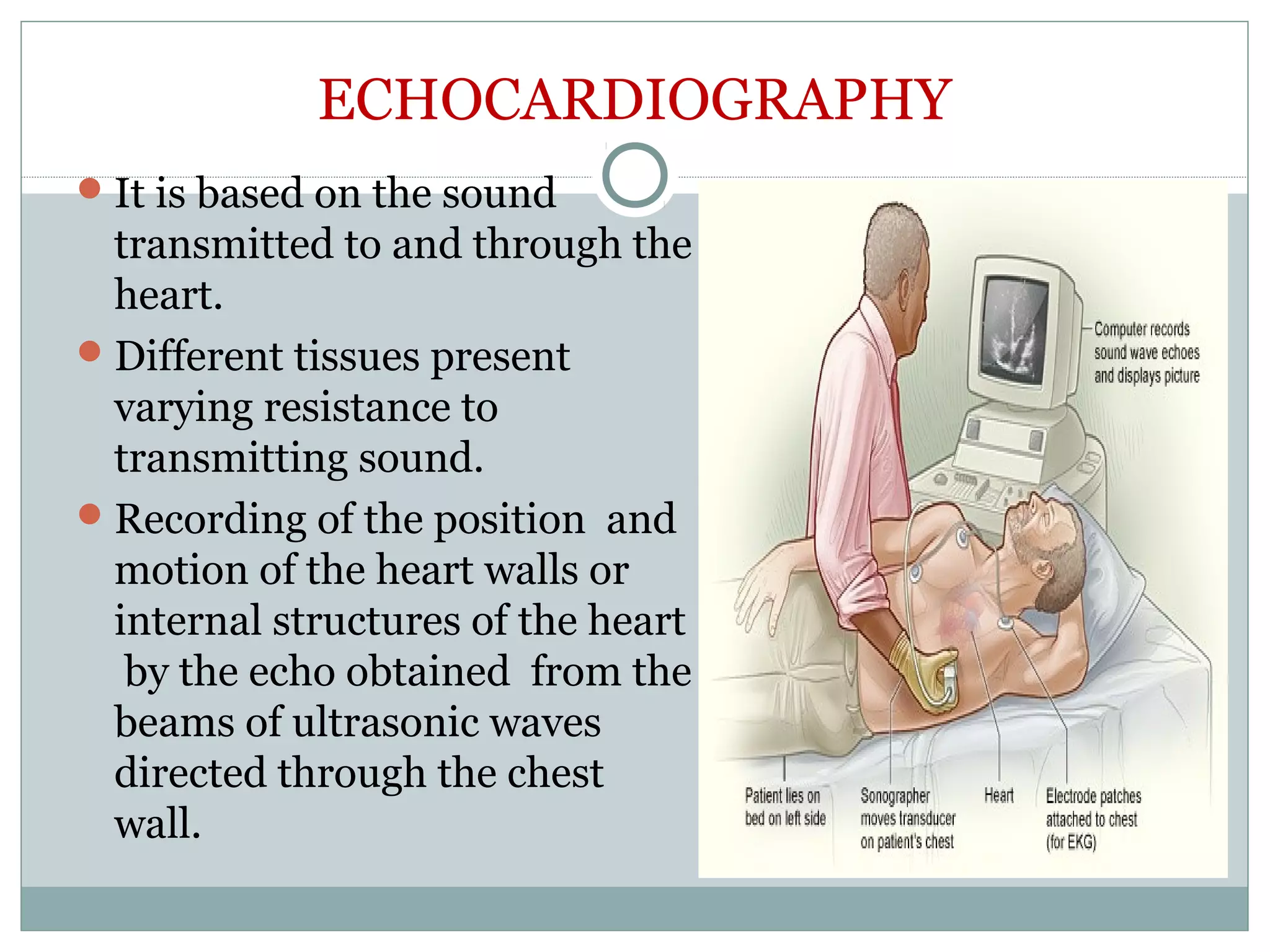 ECHOCARDIOGRAPHY
It is based on the sound
transmitted to and through the
heart.
Different tissues present
varying resistance to
transmitting sound.
Recording of the position and
motion of the heart walls or
internal structures of the heart
by the echo obtained from the
beams of ultrasonic waves
directed through the chest
wall.
 