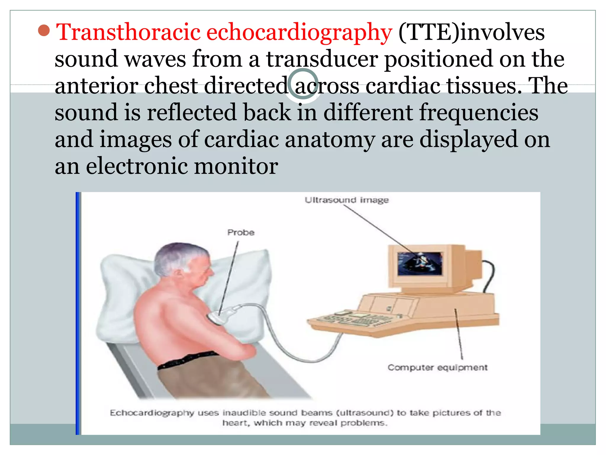Transthoracic echocardiography (TTE)involves
sound waves from a transducer positioned on the
anterior chest directed across cardiac tissues. The
sound is reflected back in different frequencies
and images of cardiac anatomy are displayed on
an electronic monitor
 