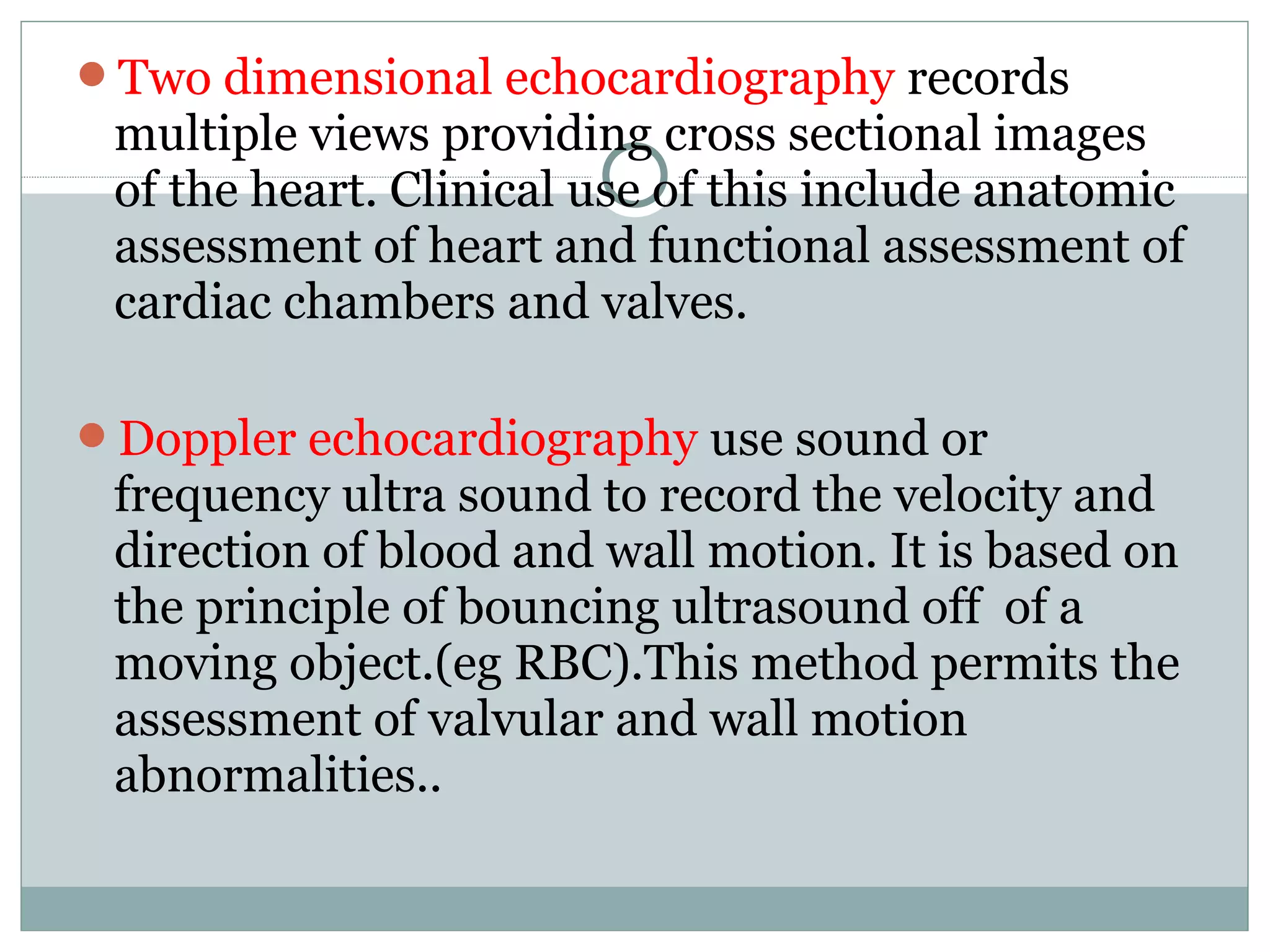 Two dimensional echocardiography records
multiple views providing cross sectional images
of the heart. Clinical use of this include anatomic
assessment of heart and functional assessment of
cardiac chambers and valves.
Doppler echocardiography use sound or
frequency ultra sound to record the velocity and
direction of blood and wall motion. It is based on
the principle of bouncing ultrasound off of a
moving object.(eg RBC).This method permits the
assessment of valvular and wall motion
abnormalities..
 