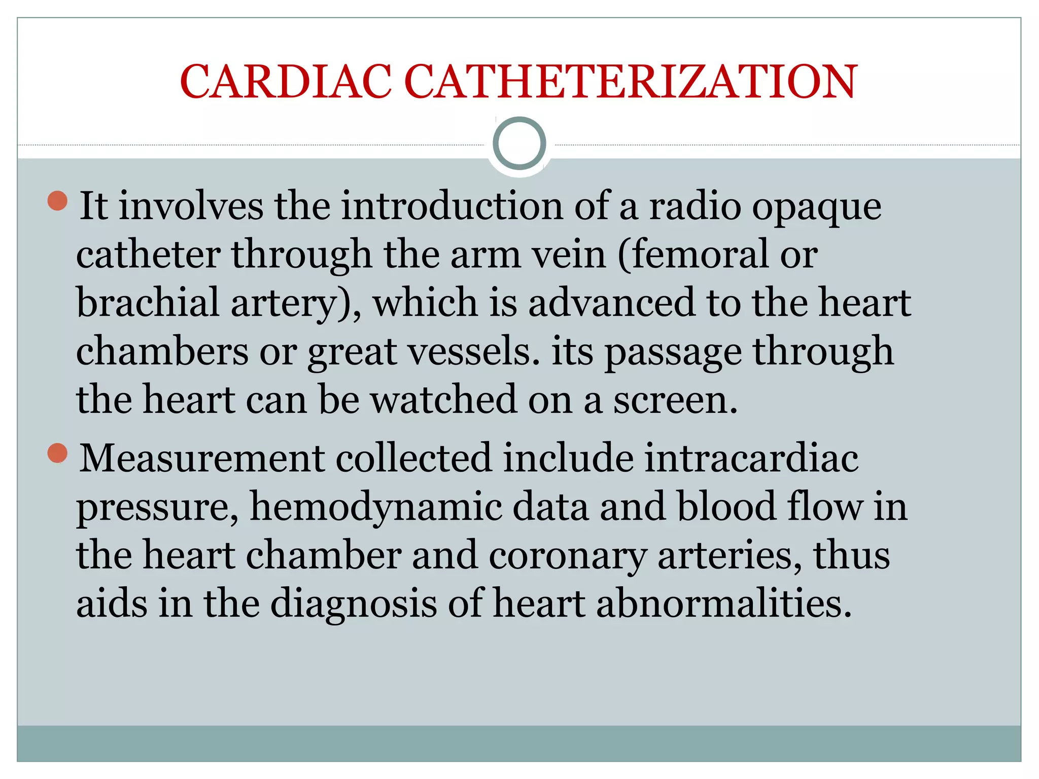 CARDIAC CATHETERIZATION
It involves the introduction of a radio opaque
catheter through the arm vein (femoral or
brachial artery), which is advanced to the heart
chambers or great vessels. its passage through
the heart can be watched on a screen.
Measurement collected include intracardiac
pressure, hemodynamic data and blood flow in
the heart chamber and coronary arteries, thus
aids in the diagnosis of heart abnormalities.
 