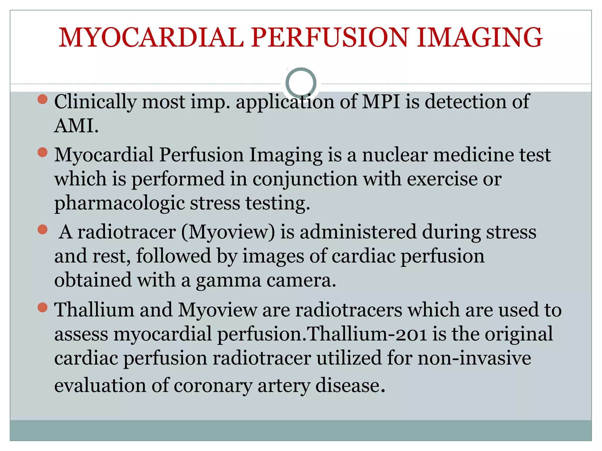 MYOCARDIAL PERFUSION IMAGING
Clinically most imp. application of MPI is detection of
AMI.
Myocardial Perfusion Imaging is a nuclear medicine test
which is performed in conjunction with exercise or
pharmacologic stress testing.
 A radiotracer (Myoview) is administered during stress
and rest, followed by images of cardiac perfusion
obtained with a gamma camera.
Thallium and Myoview are radiotracers which are used to
assess myocardial perfusion.Thallium-201 is the original
cardiac perfusion radiotracer utilized for non-invasive
evaluation of coronary artery disease.
 