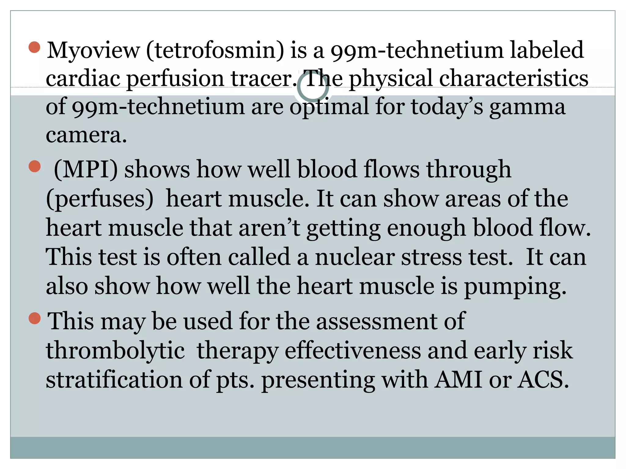 Myoview (tetrofosmin) is a 99m-technetium labeled
cardiac perfusion tracer. The physical characteristics
of 99m-technetium are optimal for today’s gamma
camera.
 (MPI) shows how well blood flows through
(perfuses) heart muscle. It can show areas of the
heart muscle that aren’t getting enough blood flow.
This test is often called a nuclear stress test. It can
also show how well the heart muscle is pumping.
This may be used for the assessment of
thrombolytic therapy effectiveness and early risk
stratification of pts. presenting with AMI or ACS.
 