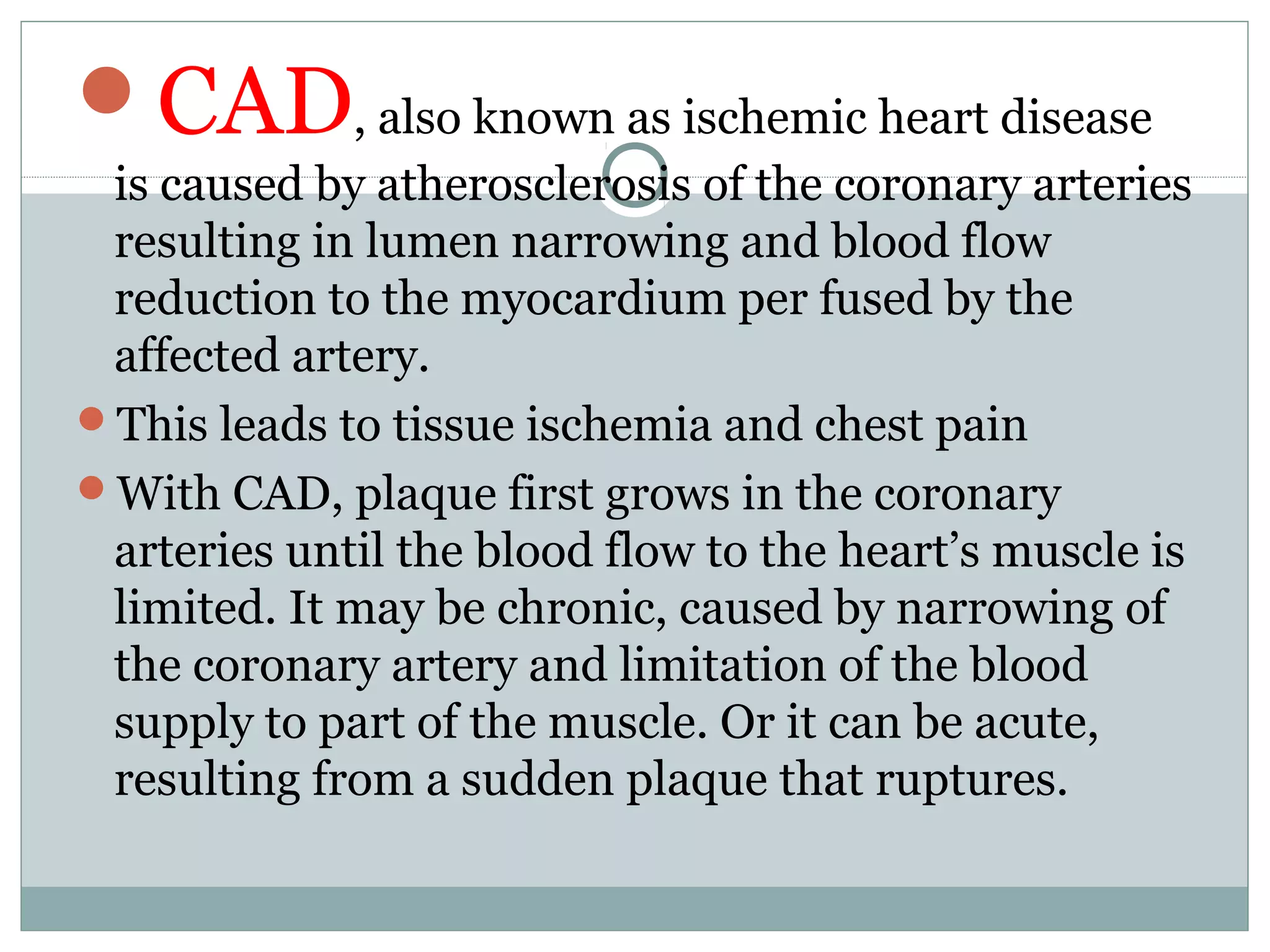 CAD, also known as ischemic heart disease
is caused by atherosclerosis of the coronary arteries
resulting in lumen narrowing and blood flow
reduction to the myocardium per fused by the
affected artery.
This leads to tissue ischemia and chest pain
With CAD, plaque first grows in the coronary
arteries until the blood flow to the heart’s muscle is
limited. It may be chronic, caused by narrowing of
the coronary artery and limitation of the blood
supply to part of the muscle. Or it can be acute,
resulting from a sudden plaque that ruptures.
 