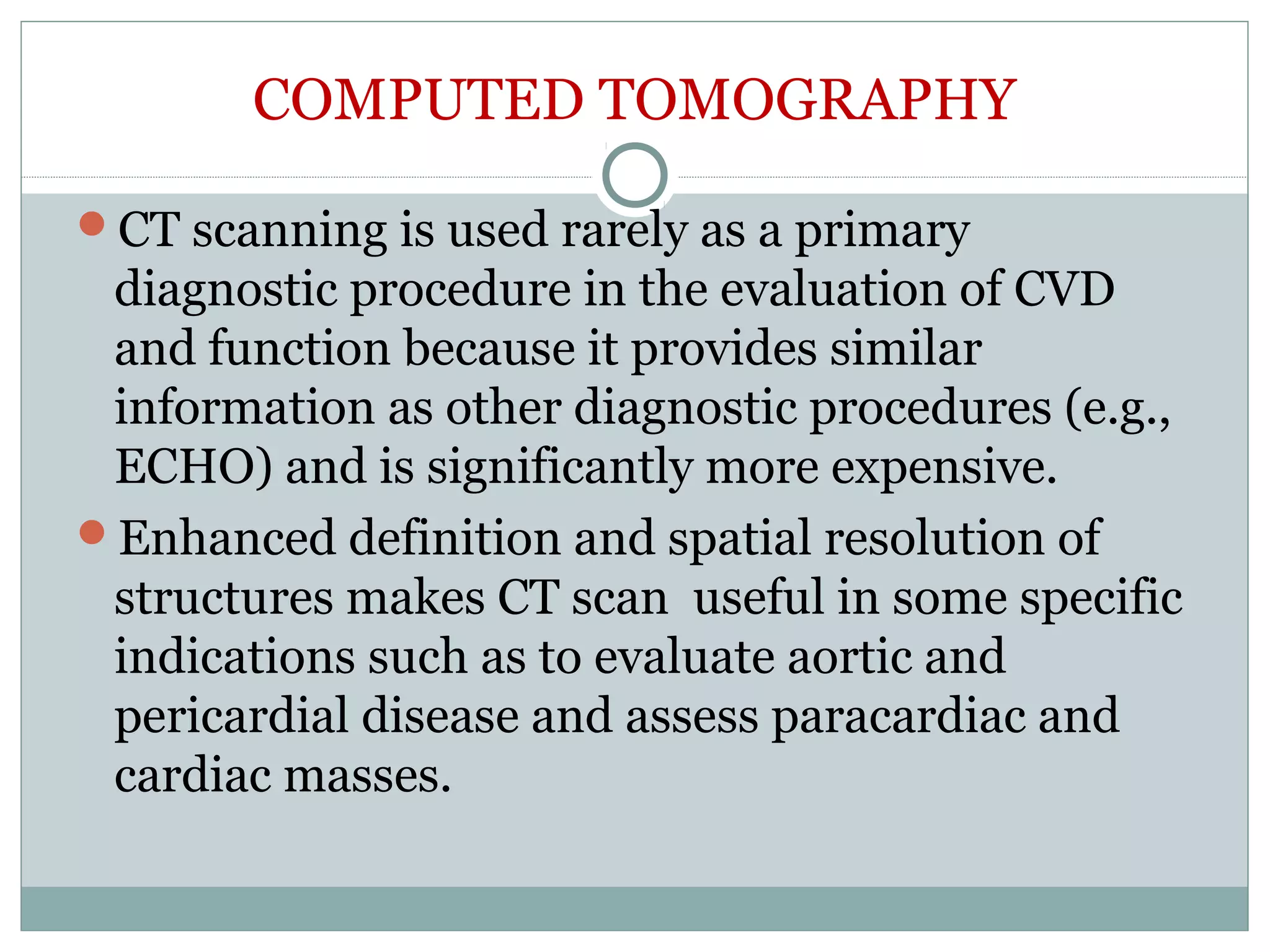 COMPUTED TOMOGRAPHY
CT scanning is used rarely as a primary
diagnostic procedure in the evaluation of CVD
and function because it provides similar
information as other diagnostic procedures (e.g.,
ECHO) and is significantly more expensive.
Enhanced definition and spatial resolution of
structures makes CT scan useful in some specific
indications such as to evaluate aortic and
pericardial disease and assess paracardiac and
cardiac masses.
 