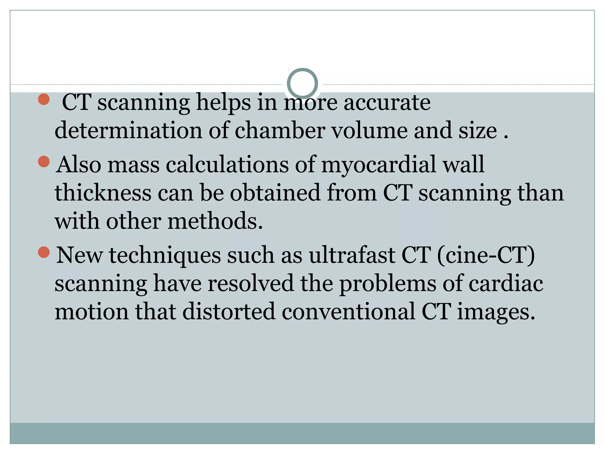  CT scanning helps in more accurate
determination of chamber volume and size .
Also mass calculations of myocardial wall
thickness can be obtained from CT scanning than
with other methods.
New techniques such as ultrafast CT (cine-CT)
scanning have resolved the problems of cardiac
motion that distorted conventional CT images.
 