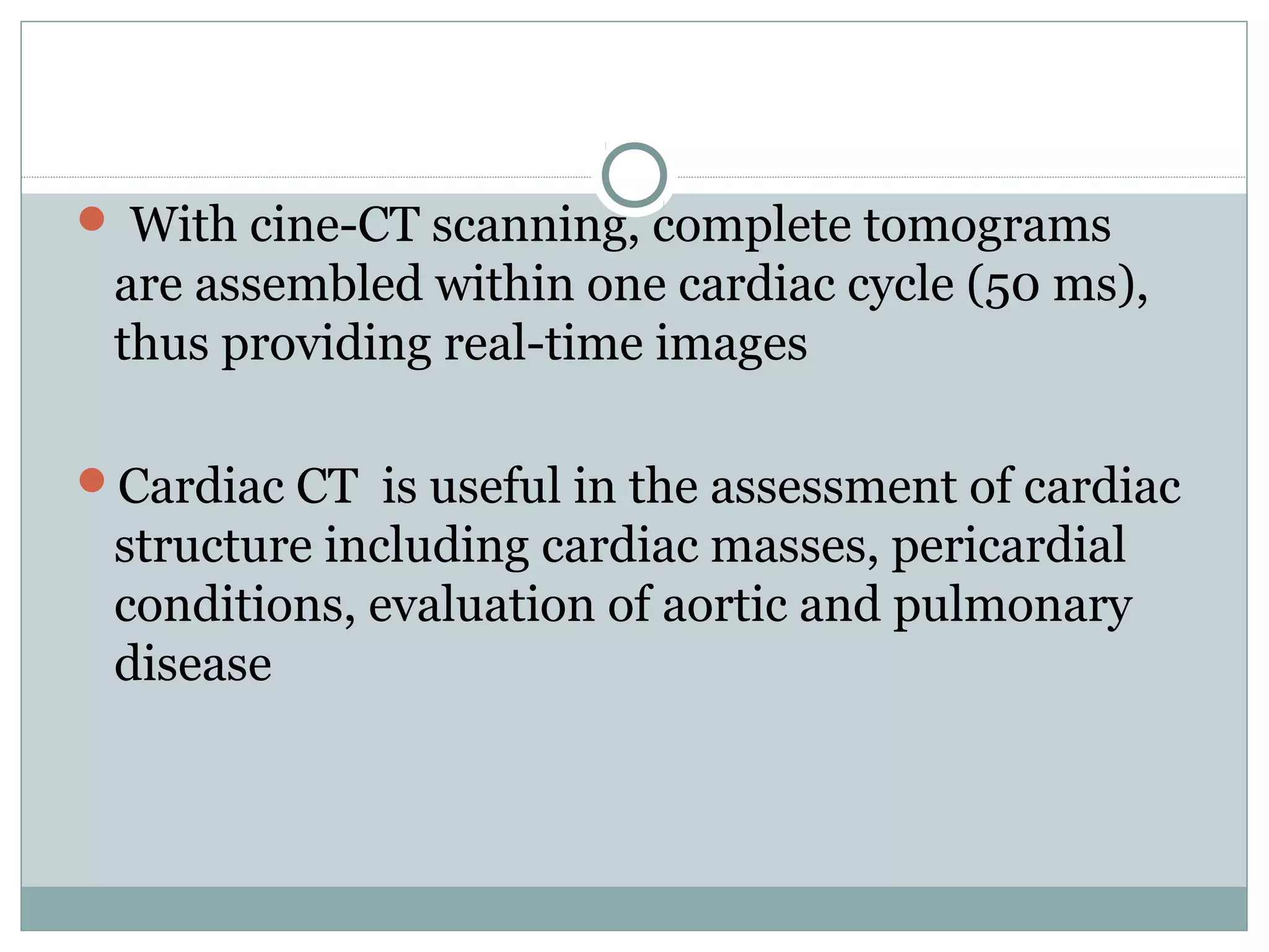  With cine-CT scanning, complete tomograms
are assembled within one cardiac cycle (50 ms),
thus providing real-time images
Cardiac CT is useful in the assessment of cardiac
structure including cardiac masses, pericardial
conditions, evaluation of aortic and pulmonary
disease
 