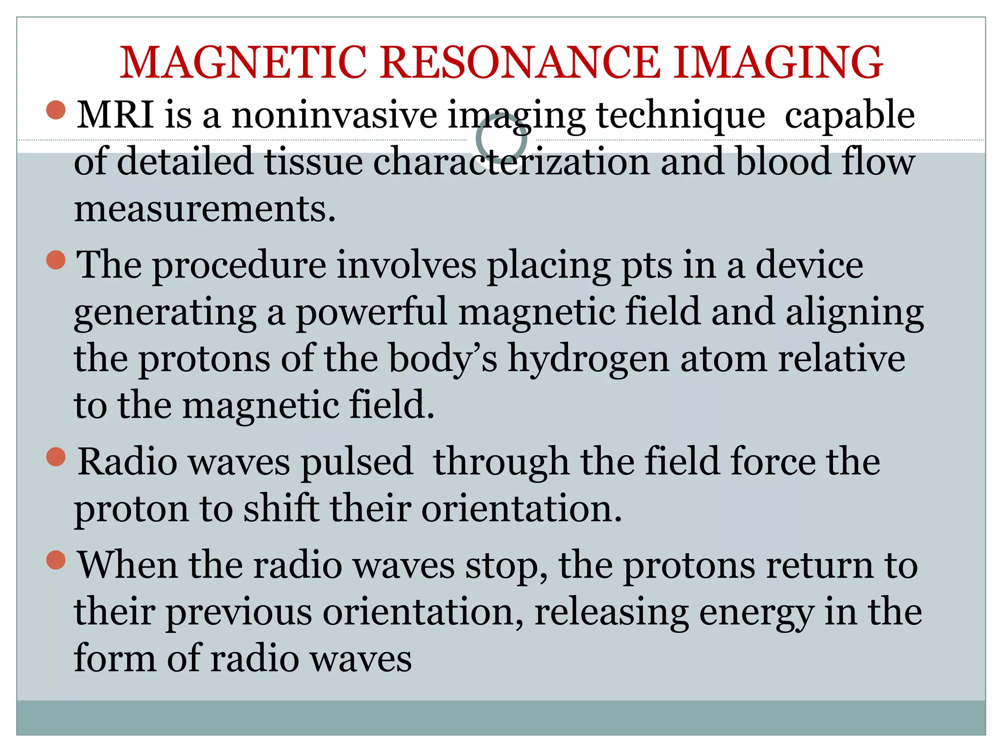 MAGNETIC RESONANCE IMAGING
MRI is a noninvasive imaging technique capable
of detailed tissue characterization and blood flow
measurements.
The procedure involves placing pts in a device
generating a powerful magnetic field and aligning
the protons of the body’s hydrogen atom relative
to the magnetic field.
Radio waves pulsed through the field force the
proton to shift their orientation.
When the radio waves stop, the protons return to
their previous orientation, releasing energy in the
form of radio waves
 