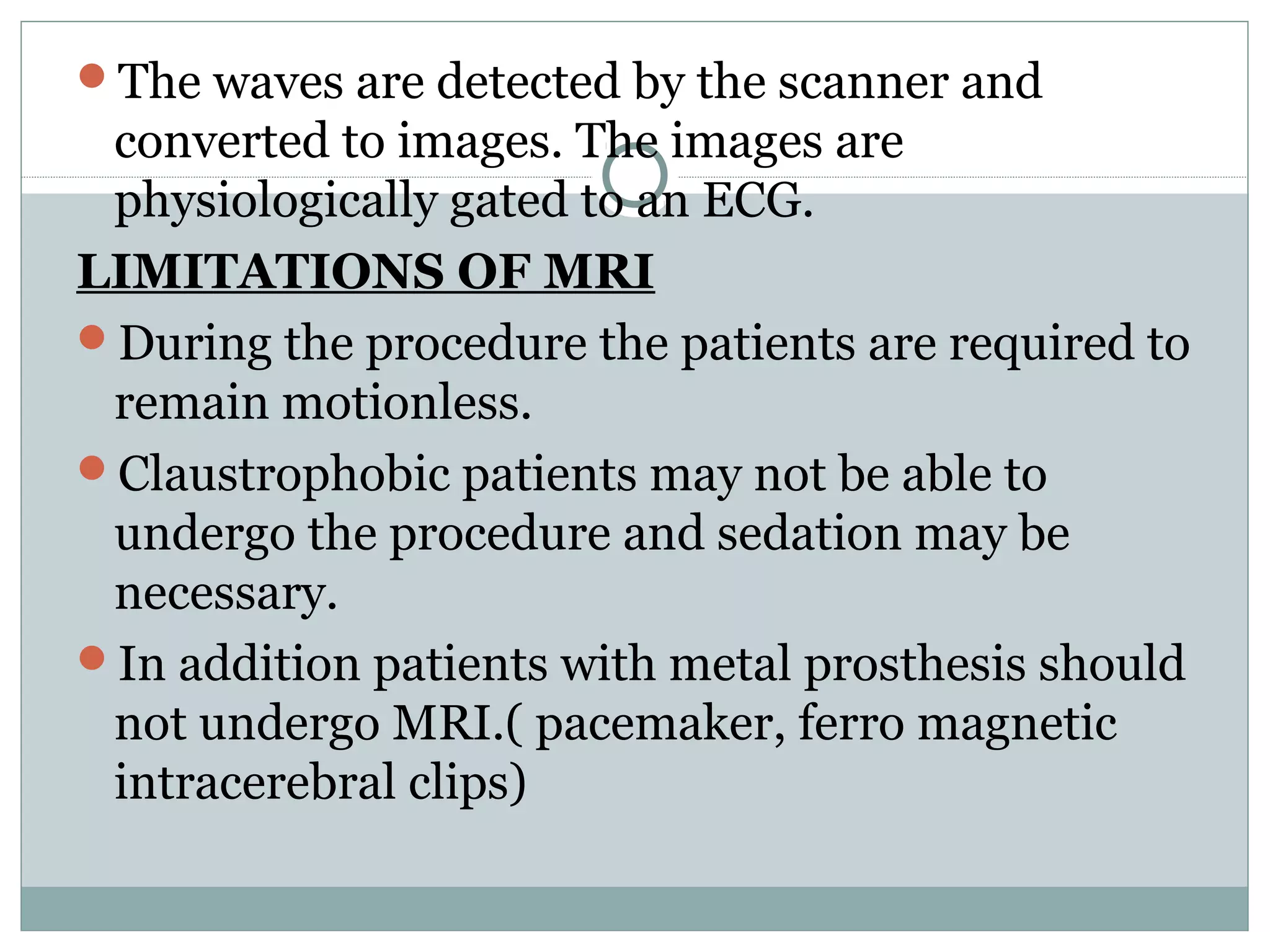 The waves are detected by the scanner and
converted to images. The images are
physiologically gated to an ECG.
LIMITATIONS OF MRI
During the procedure the patients are required to
remain motionless.
Claustrophobic patients may not be able to
undergo the procedure and sedation may be
necessary.
In addition patients with metal prosthesis should
not undergo MRI.( pacemaker, ferro magnetic
intracerebral clips)
 