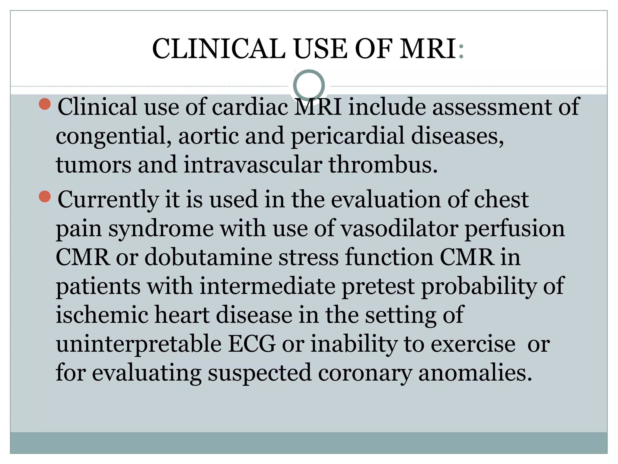CLINICAL USE OF MRI:
Clinical use of cardiac MRI include assessment of
congential, aortic and pericardial diseases,
tumors and intravascular thrombus.
Currently it is used in the evaluation of chest
pain syndrome with use of vasodilator perfusion
CMR or dobutamine stress function CMR in
patients with intermediate pretest probability of
ischemic heart disease in the setting of
uninterpretable ECG or inability to exercise or
for evaluating suspected coronary anomalies.
 