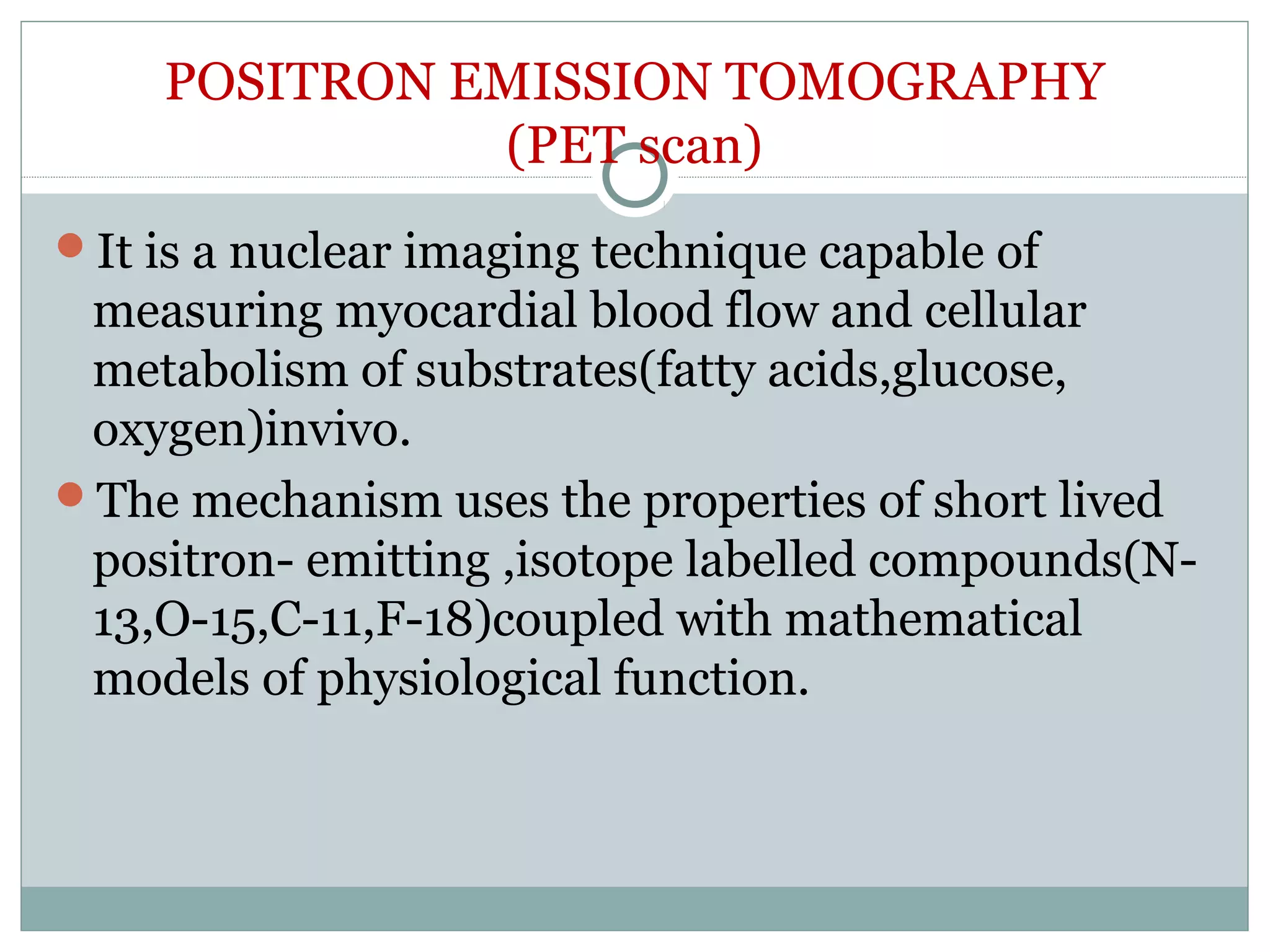 POSITRON EMISSION TOMOGRAPHY
(PET scan)
It is a nuclear imaging technique capable of
measuring myocardial blood flow and cellular
metabolism of substrates(fatty acids,glucose,
oxygen)invivo.
The mechanism uses the properties of short lived
positron- emitting ,isotope labelled compounds(N-
13,O-15,C-11,F-18)coupled with mathematical
models of physiological function.
 