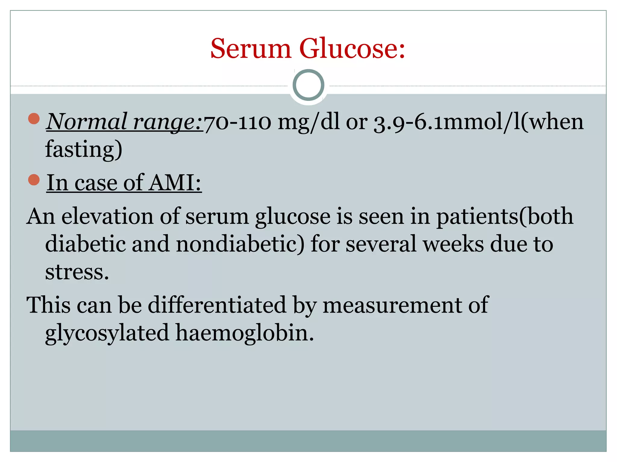 Serum Glucose:
Normal range:70-110 mg/dl or 3.9-6.1mmol/l(when
fasting)
In case of AMI:
An elevation of serum glucose is seen in patients(both
diabetic and nondiabetic) for several weeks due to
stress.
This can be differentiated by measurement of
glycosylated haemoglobin.
 