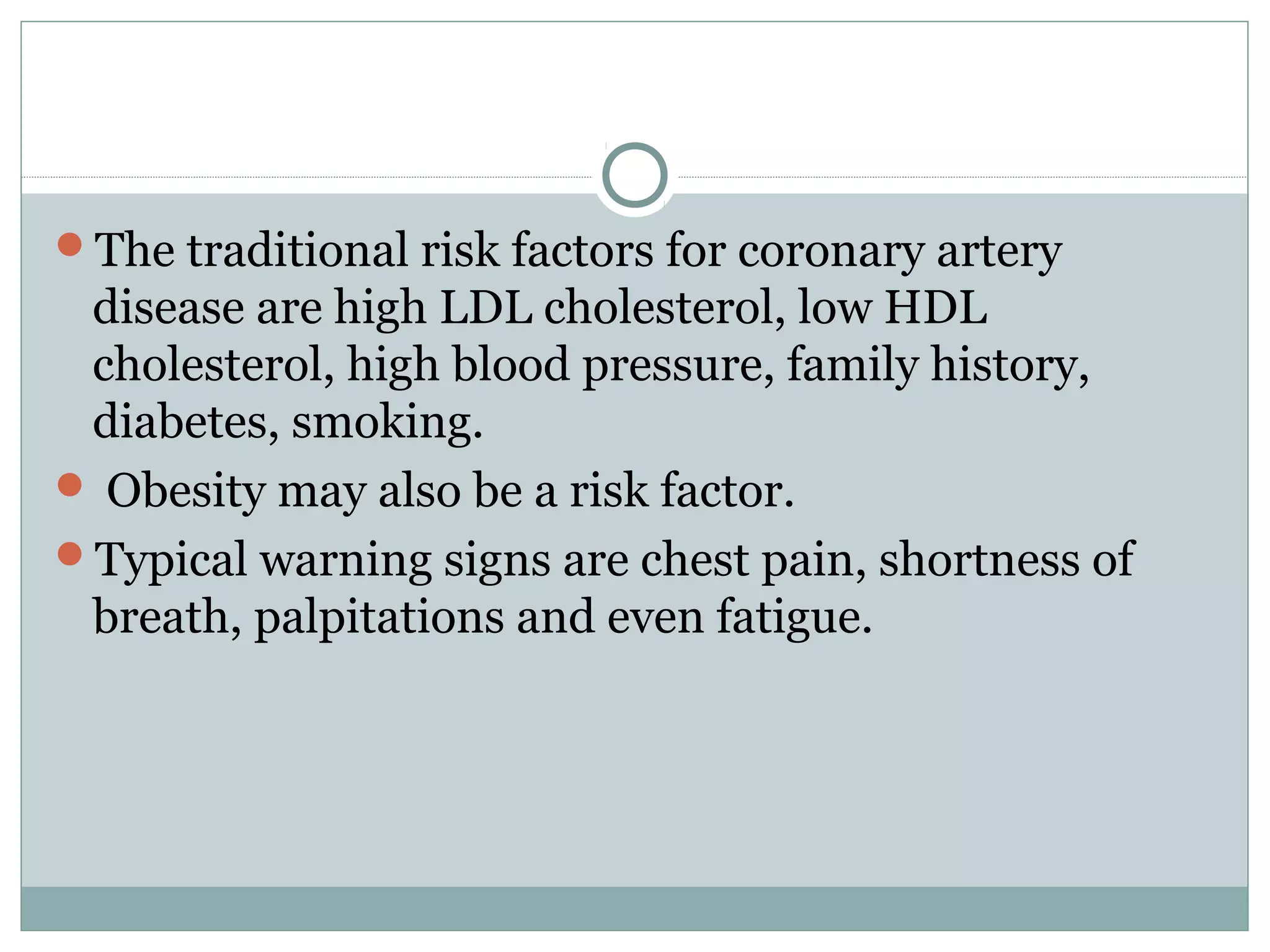 The traditional risk factors for coronary artery
disease are high LDL cholesterol, low HDL
cholesterol, high blood pressure, family history,
diabetes, smoking.
 Obesity may also be a risk factor.
Typical warning signs are chest pain, shortness of
breath, palpitations and even fatigue.
 