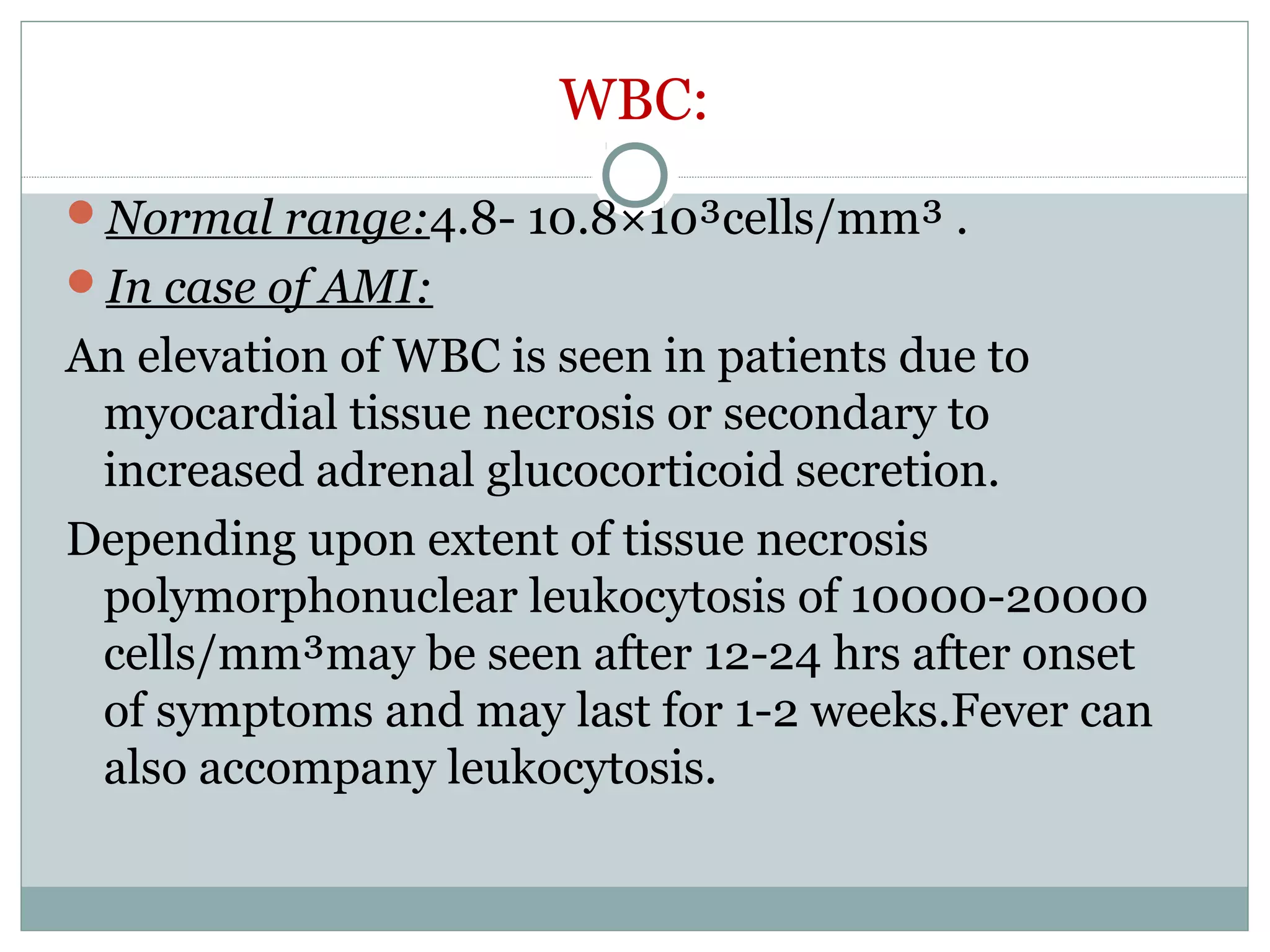 WBC:
Normal range:4.8- 10.8×10³cells/mm³ .
In case of AMI:
An elevation of WBC is seen in patients due to
myocardial tissue necrosis or secondary to
increased adrenal glucocorticoid secretion.
Depending upon extent of tissue necrosis
polymorphonuclear leukocytosis of 10000-20000
cells/mm³may be seen after 12-24 hrs after onset
of symptoms and may last for 1-2 weeks.Fever can
also accompany leukocytosis.
 