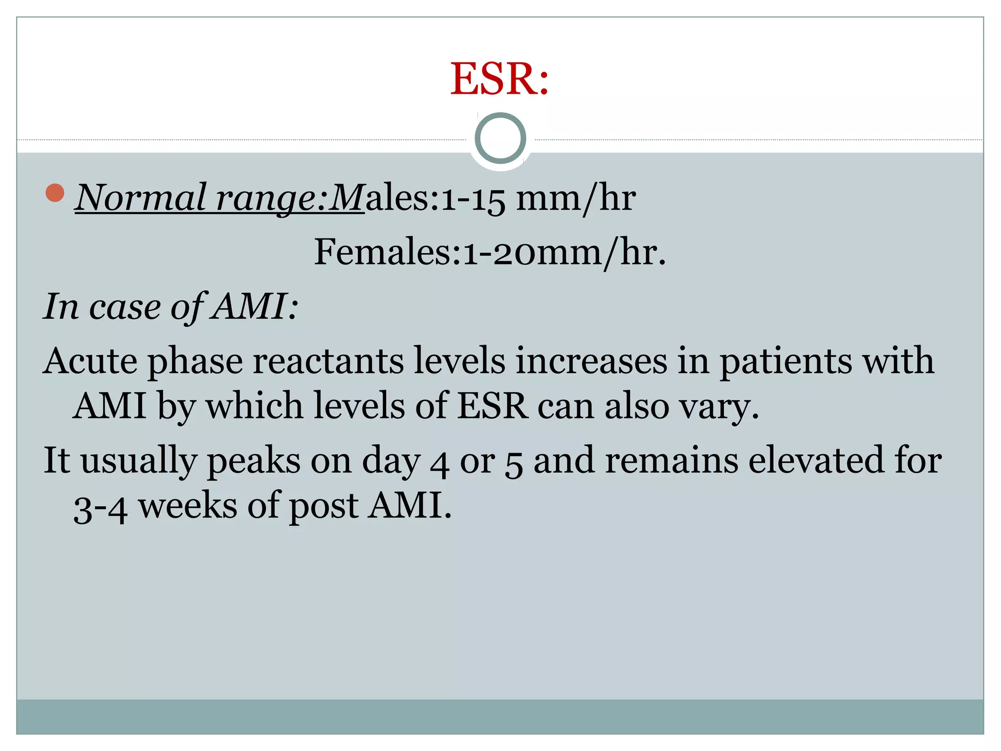 ESR:
Normal range:Males:1-15 mm/hr
Females:1-20mm/hr.
In case of AMI:
Acute phase reactants levels increases in patients with
AMI by which levels of ESR can also vary.
It usually peaks on day 4 or 5 and remains elevated for
3-4 weeks of post AMI.
 
