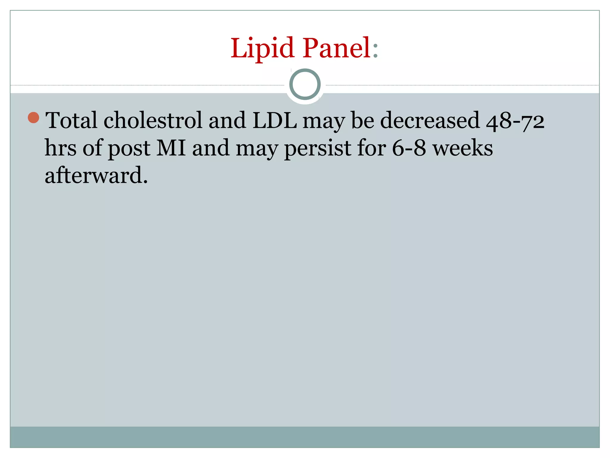 Lipid Panel:
Total cholestrol and LDL may be decreased 48-72
hrs of post MI and may persist for 6-8 weeks
afterward.
 