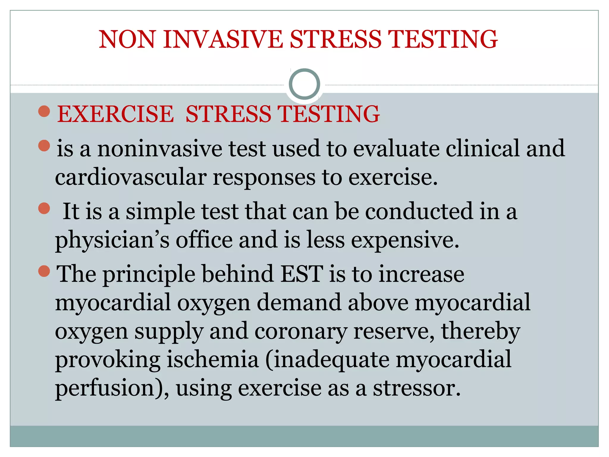 NON INVASIVE STRESS TESTING
EXERCISE STRESS TESTING
is a noninvasive test used to evaluate clinical and
cardiovascular responses to exercise.
 It is a simple test that can be conducted in a
physician’s office and is less expensive.
The principle behind EST is to increase
myocardial oxygen demand above myocardial
oxygen supply and coronary reserve, thereby
provoking ischemia (inadequate myocardial
perfusion), using exercise as a stressor.
 