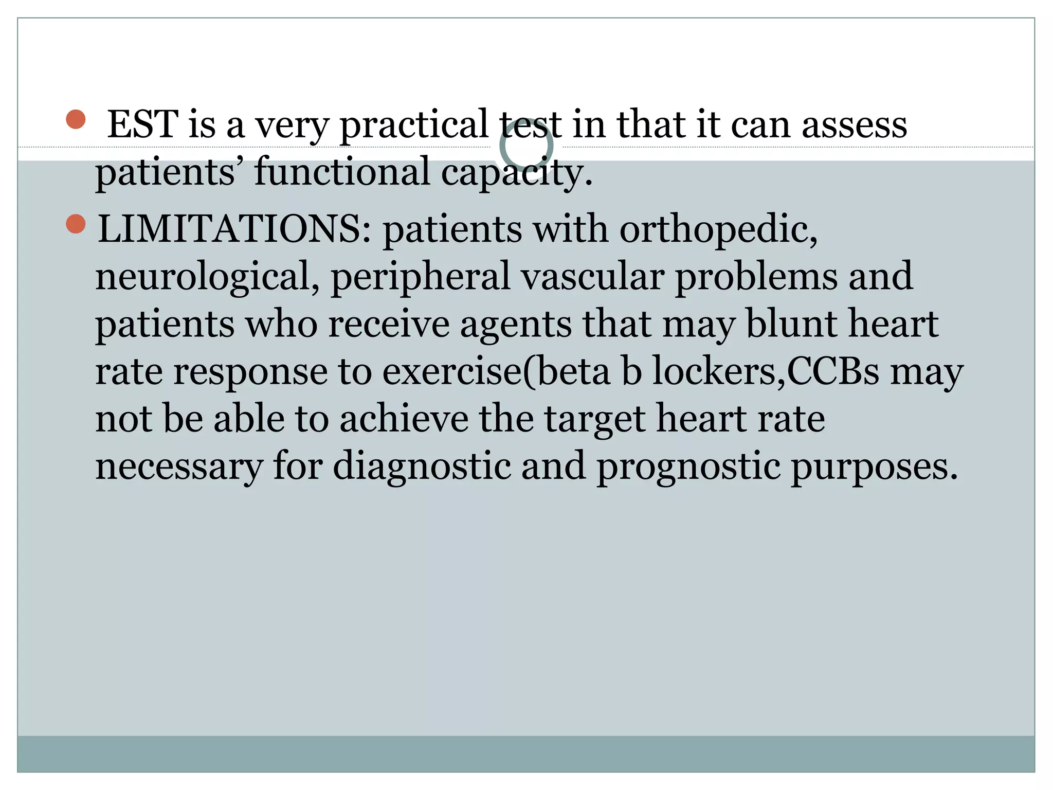  EST is a very practical test in that it can assess
patients’ functional capacity.
LIMITATIONS: patients with orthopedic,
neurological, peripheral vascular problems and
patients who receive agents that may blunt heart
rate response to exercise(beta b lockers,CCBs may
not be able to achieve the target heart rate
necessary for diagnostic and prognostic purposes.
 