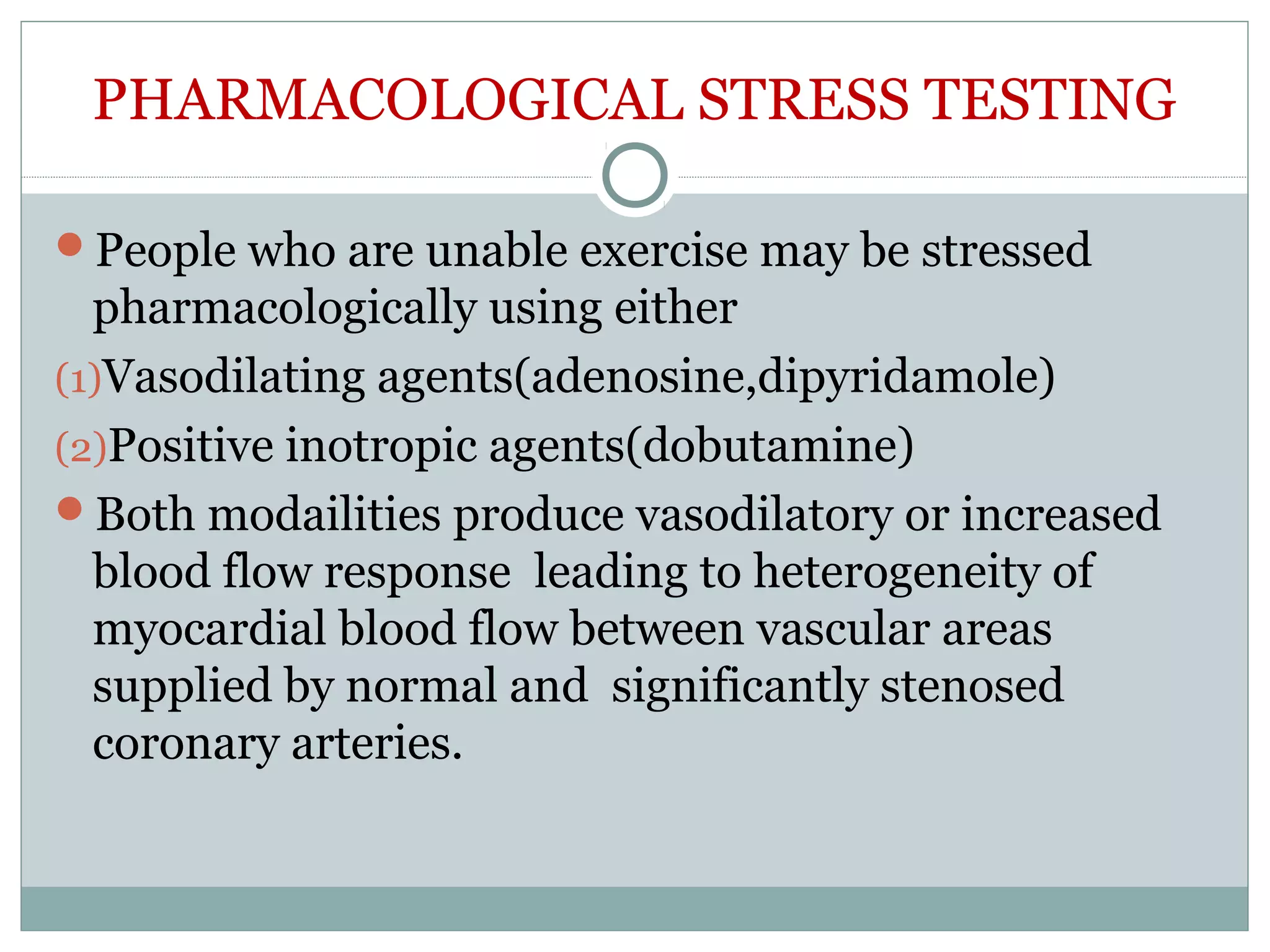PHARMACOLOGICAL STRESS TESTING
People who are unable exercise may be stressed
pharmacologically using either
(1)Vasodilating agents(adenosine,dipyridamole)
(2)Positive inotropic agents(dobutamine)
Both modailities produce vasodilatory or increased
blood flow response leading to heterogeneity of
myocardial blood flow between vascular areas
supplied by normal and significantly stenosed
coronary arteries.
 