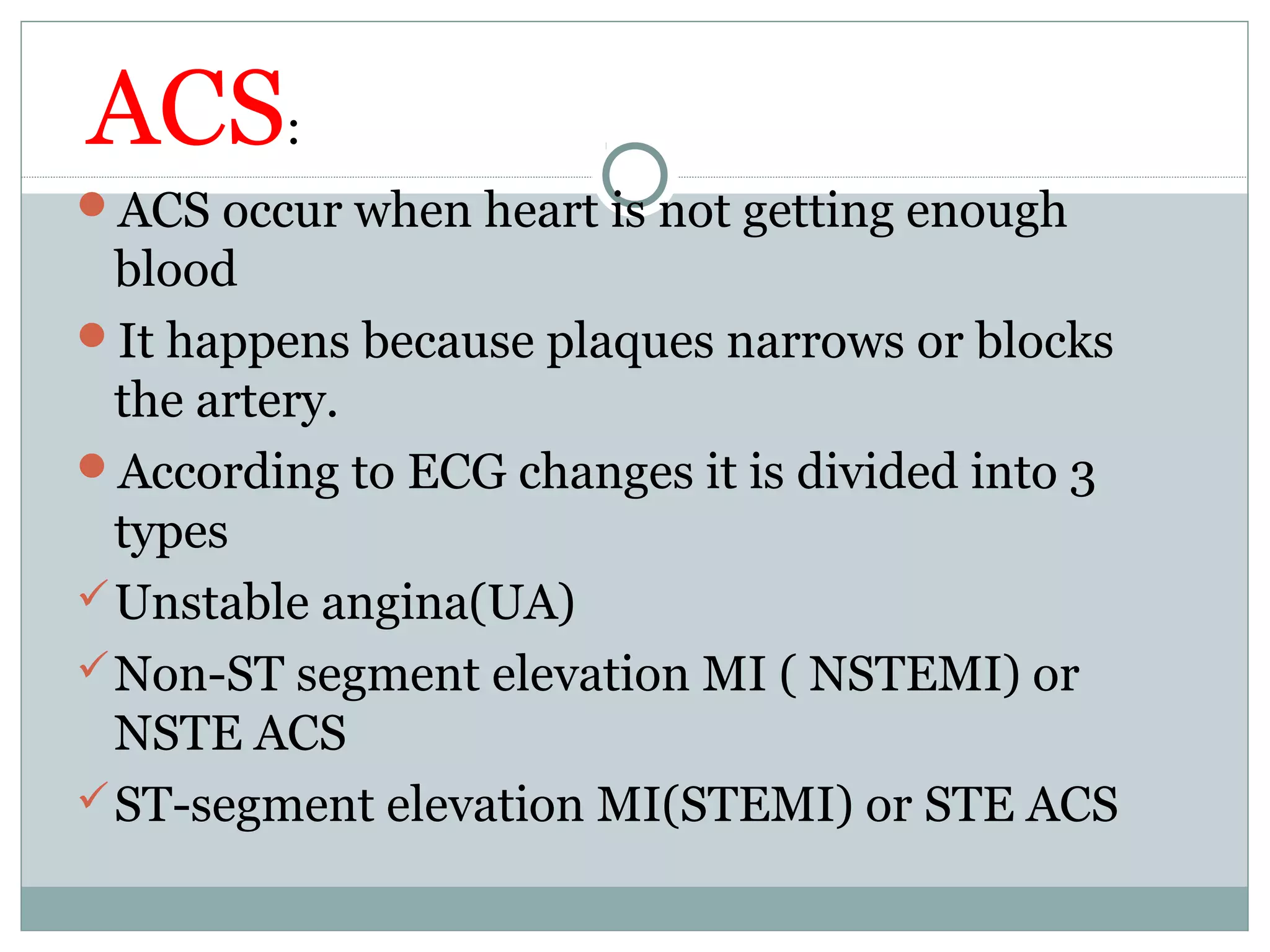 ACS:
ACS occur when heart is not getting enough
blood
It happens because plaques narrows or blocks
the artery.
According to ECG changes it is divided into 3
types
Unstable angina(UA)
Non-ST segment elevation MI ( NSTEMI) or
NSTE ACS
ST-segment elevation MI(STEMI) or STE ACS
 