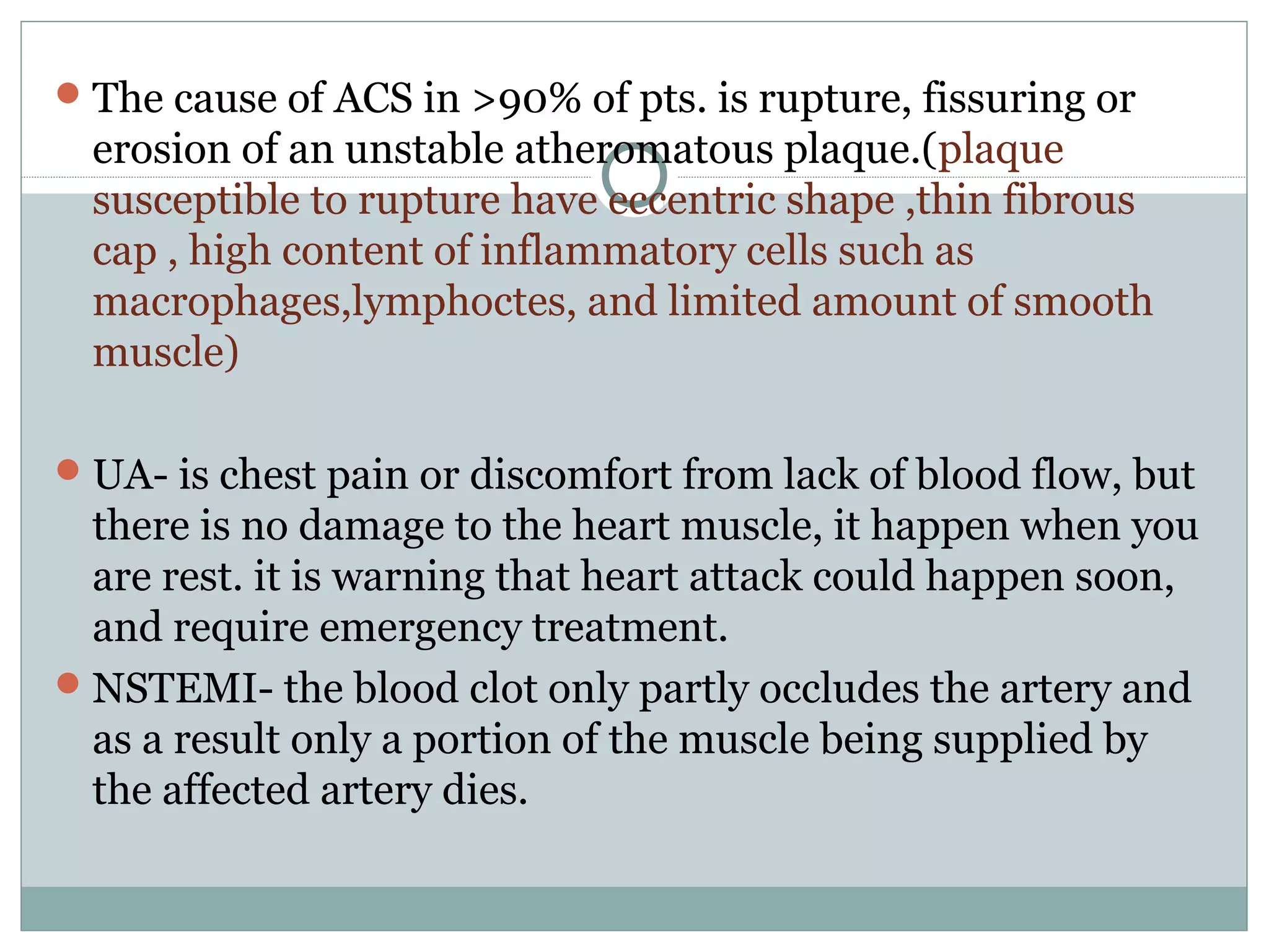 The cause of ACS in >90% of pts. is rupture, fissuring or
erosion of an unstable atheromatous plaque.(plaque
susceptible to rupture have eccentric shape ,thin fibrous
cap , high content of inflammatory cells such as
macrophages,lymphoctes, and limited amount of smooth
muscle)
UA- is chest pain or discomfort from lack of blood flow, but
there is no damage to the heart muscle, it happen when you
are rest. it is warning that heart attack could happen soon,
and require emergency treatment.
NSTEMI- the blood clot only partly occludes the artery and
as a result only a portion of the muscle being supplied by
the affected artery dies.
 