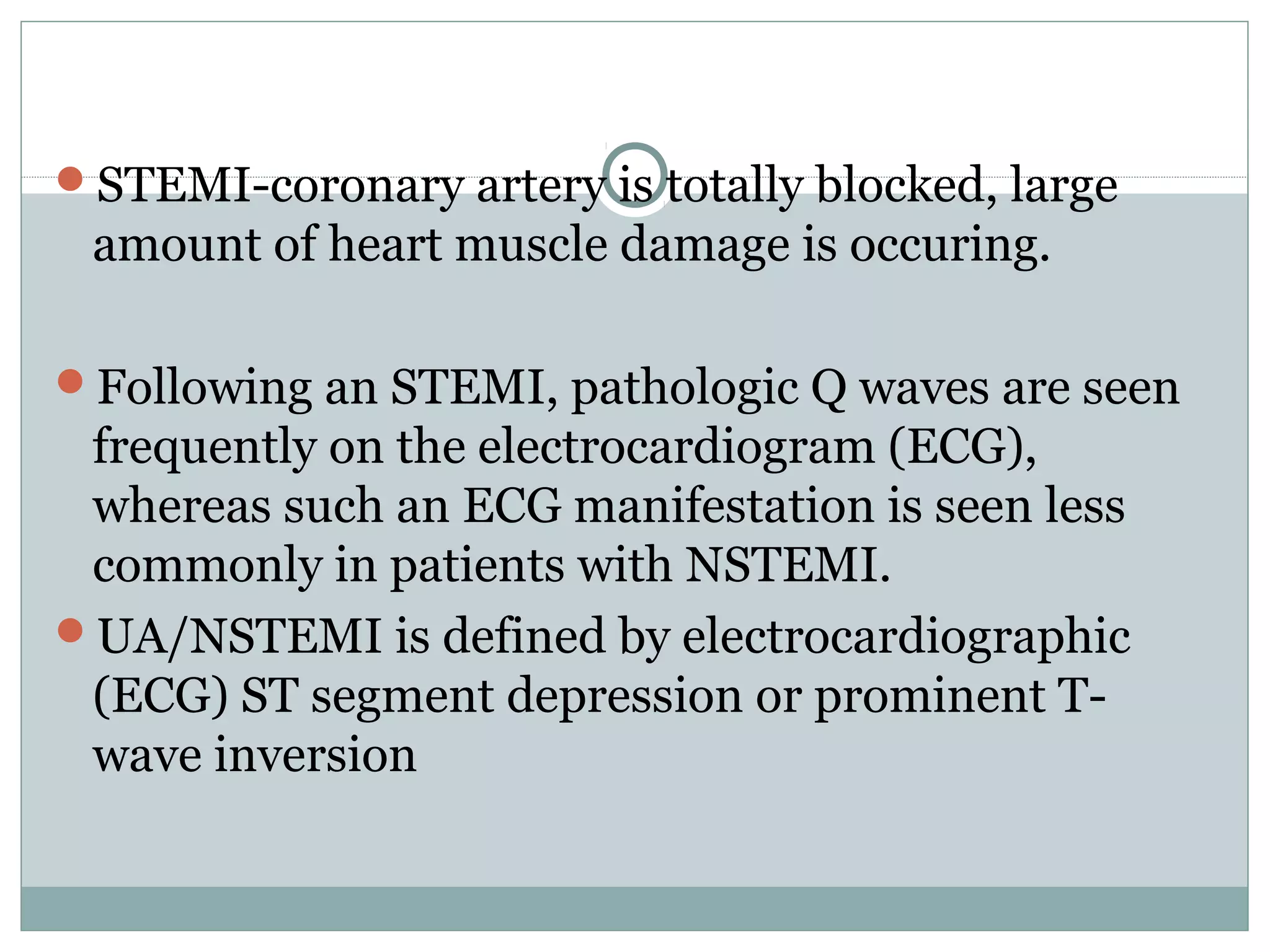 STEMI-coronary artery is totally blocked, large
amount of heart muscle damage is occuring.
Following an STEMI, pathologic Q waves are seen
frequently on the electrocardiogram (ECG),
whereas such an ECG manifestation is seen less
commonly in patients with NSTEMI.
UA/NSTEMI is defined by electrocardiographic
(ECG) ST segment depression or prominent T-
wave inversion
 