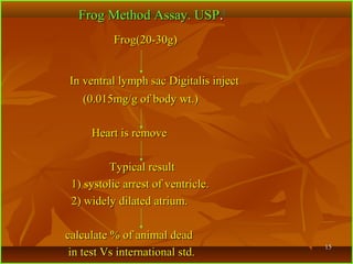 1515
Frog Method Assay. USPFrog Method Assay. USP..11
Frog(20-30g)Frog(20-30g)
In ventral lymph sac Digitalis injectIn ventral lymph sac Digitalis inject
(0.015mg/g of body wt.)(0.015mg/g of body wt.)
Heart is removeHeart is remove
Typical resultTypical result
1) systolic arrest of ventricle.1) systolic arrest of ventricle.
2) widely dilated atrium.2) widely dilated atrium.
calculate % of animal deadcalculate % of animal dead
in test Vs international std.in test Vs international std.
 