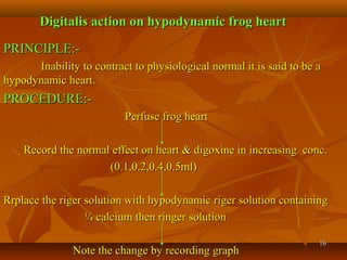 1616
Digitalis action on hypodynamic frog heartDigitalis action on hypodynamic frog heart
PRINCIPLE:-PRINCIPLE:-
Inability to contract to physiological normal it is said to be aInability to contract to physiological normal it is said to be a
hypodynamic heart.hypodynamic heart.
PROCEDURE:-PROCEDURE:-
Perfuse frog heartPerfuse frog heart
Record the normal effect on heart & digoxine in increasing conc.Record the normal effect on heart & digoxine in increasing conc.
(0.1,0.2,0.4,0.5ml)(0.1,0.2,0.4,0.5ml)
Rrplace the riger solution with hypodynamic riger solution containingRrplace the riger solution with hypodynamic riger solution containing
¼ calcium then ringer solution¼ calcium then ringer solution
Note the change by recording graphNote the change by recording graph
 