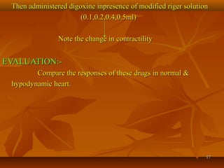 1717
Then administered digoxine inpresence of modified riger solutionThen administered digoxine inpresence of modified riger solution
(0.1,0.2,0.4,0.5ml)(0.1,0.2,0.4,0.5ml)
Note the change in contractilityNote the change in contractility
EVALUATION:-EVALUATION:-
Compare the responses of these drugs in normal &Compare the responses of these drugs in normal &
hypodynamic heart.hypodynamic heart.
 