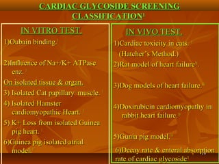 1919
CARDIAC GLYCOSIDE SCREENINGCARDIAC GLYCOSIDE SCREENING
CLASSIFICATIONCLASSIFICATION11
IN VITRO TEST.IN VITRO TEST.
1)Oubain binding.1)Oubain binding.11
2)Influence of Na+/K+ ATPase2)Influence of Na+/K+ ATPase
enz.enz. 11
On isolated tissue & organ.On isolated tissue & organ.
3) Isolated Cat papillary3) Isolated Cat papillary11
muscle.muscle. 11
4) Isolated Hamster4) Isolated Hamster
cardiomyopathic Heart.cardiomyopathic Heart. 11
5) K+ Loss from isolated Guinea5) K+ Loss from isolated Guinea
pig heart.pig heart. 11
6)Guinea pig isolated atrial6)Guinea pig isolated atrial
model.model.1717
IN VIVO TEST.IN VIVO TEST.
1)Cardiac toxicity in cats.1)Cardiac toxicity in cats. 11
(Hatcher’s Method.)(Hatcher’s Method.)
2)Rat model of heart failure2)Rat model of heart failure1616
..
3)Dog models of heart failure.3)Dog models of heart failure.1616
4)Doxirubicin cardiomyopathy in4)Doxirubicin cardiomyopathy in
rabbit heart failure.rabbit heart failure.1616
5)Gunia pig model.5)Gunia pig model.1616
6)Decay rate & enteral absorption6)Decay rate & enteral absorption
rate of cardiac glycosiderate of cardiac glycoside11
 