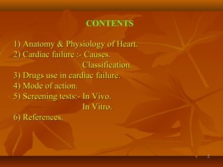 22
CONTENTS
1) Anatomy & Physiology of Heart.1) Anatomy & Physiology of Heart.
2) Cardiac failure :- Causes.2) Cardiac failure :- Causes.
Classification.Classification.
3) Drugs use in cardiac failure.3) Drugs use in cardiac failure.
4) Mode of action.4) Mode of action.
5) Screening tests:- In Vivo.5) Screening tests:- In Vivo.
In Vitro.In Vitro.
6) References.6) References.
 