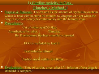 2121
1)1) Cardiac toxicity in Cats.Cardiac toxicity in Cats.
(Hatcher’s Method.)(Hatcher’s Method.)11
 Purpose & Rational:-Purpose & Rational:- The cat unit as the amount of crystalline ouabainThe cat unit as the amount of crystalline ouabain
Which is fatal with in about 90 minutes to kilogram of a cat when theWhich is fatal with in about 90 minutes to kilogram of a cat when the
drug in injected slowly & continuously into the femoral vein.drug in injected slowly & continuously into the femoral vein.
 ProcedureProcedure11
:-:-
Cat of either sex(2-3.5kg)Cat of either sex(2-3.5kg)
Anesthetized by ether 70mg/kgAnesthetized by ether 70mg/kg
By Tracheotomy tracheal cannula is insertedBy Tracheotomy tracheal cannula is inserted
ECG is recorded by lead IIECG is recorded by lead II
Test Solution infusedTest Solution infused
Cardiac arrest within 30-60minCardiac arrest within 30-60min
 Evaluation:-Evaluation:- Time of cardiac arrest after I.V. infusion of test drug &Time of cardiac arrest after I.V. infusion of test drug &
standard is compare.standard is compare.11
 