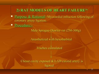 2323
2) RAT MODELS OF HEART FAILURE2) RAT MODELS OF HEART FAILURE1616
 Purpose & RationalPurpose & Rational:-:-Myocardial infraction following ofMyocardial infraction following of
coronary artery ligationcoronary artery ligation..
 Procedure:-Procedure:-
Male Sprague-Dawley rat (250-300g)Male Sprague-Dawley rat (250-300g)
Anasthetized with hexobarbitalAnasthetized with hexobarbital
Trachea cannulatedTrachea cannulated
Cheast cavity exposed & LAD carotid artery isCheast cavity exposed & LAD carotid artery is
ligatedligated
 
