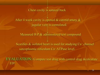 2424
Chest cavity is sutured backChest cavity is sutured back
After 4 week cavity is opened & carotid artery &After 4 week cavity is opened & carotid artery &
jugular vein is cannulated.jugular vein is cannulated.
Measured B.P.& administered test compoundMeasured B.P.& administered test compound
Scarifies & isolated heart is used for studying CaScarifies & isolated heart is used for studying Ca++++
channelchannel
sarcoplasmic reticulum Casarcoplasmic reticulum Ca++++
ATPase level.ATPase level.
EVALUATION:-EVALUATION:-Compare test drug with control drug &calculateCompare test drug with control drug &calculate
EDED5050
 
