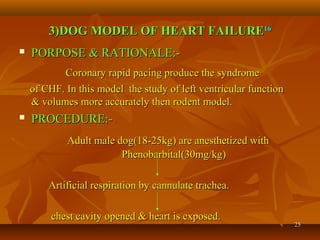 2525
3)DOG MODEL OF HEART FAILURE3)DOG MODEL OF HEART FAILURE1616
 PORPOSE & RATIONALE:-PORPOSE & RATIONALE:-
Coronary rapid pacing produce the syndromeCoronary rapid pacing produce the syndrome
of CHF. In this model the study of left ventricular functionof CHF. In this model the study of left ventricular function
& volumes more accurately then rodent model.& volumes more accurately then rodent model.
 PROCEDURE:-PROCEDURE:-
Adult male dog(18-25kg) are anesthetized withAdult male dog(18-25kg) are anesthetized with
Phenobarbital(30mg/kg)Phenobarbital(30mg/kg)
Artificial respiration by cannulate trachea.Artificial respiration by cannulate trachea.
chest cavity opened & heart is exposed.chest cavity opened & heart is exposed.
 