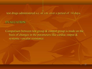 2727
test drugs administered s.c. or i.m. over a period of 14 days.test drugs administered s.c. or i.m. over a period of 14 days.
EVALUATION:EVALUATION:
Comparison between test group & control group is made on theComparison between test group & control group is made on the
basis of changes in the parameters like cardiac output &basis of changes in the parameters like cardiac output &
systemic vascular resistance.systemic vascular resistance.
 