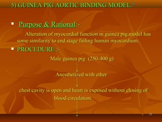 3131
5) GUINEA PIG AORTIC BINDING MODEL.5) GUINEA PIG AORTIC BINDING MODEL.1616

Purpose & RationalPurpose & Rational:-:-
Alteration of myocardial function in guinea pig model hasAlteration of myocardial function in guinea pig model has
some similarity to end stage failing human myocardium.some similarity to end stage failing human myocardium.
 PROCEDURE :-PROCEDURE :-
Male guinea pig (250-400 g)Male guinea pig (250-400 g)
Anesthetized with etherAnesthetized with ether
chest cavity is open and heart is exposed without closing ofchest cavity is open and heart is exposed without closing of
blood circulation.blood circulation.
 