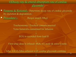 3434
6)Decay rate & enteral absorption rate of cardiac6)Decay rate & enteral absorption rate of cardiac
glycosideglycoside11
 Purpose & Rational:-Purpose & Rational:- Determine decay rate of cardiac glycosideDetermine decay rate of cardiac glycoside
by excretion & degradation.by excretion & degradation.11
 ProcedureProcedure11
:-:- Beagal dog(8-20kg)Beagal dog(8-20kg)
Tracheostomy- Tracheal cannula insertedTracheostomy- Tracheal cannula inserted
Vena fumoralis cannulated for infusionVena fumoralis cannulated for infusion
ECG is recorded from lead IIECG is recorded from lead II
First toxic dose is infused- Blok AV node & extra systole.First toxic dose is infused- Blok AV node & extra systole.
After 4,8,12,24hrs infusion with cardiac glycoside continueAfter 4,8,12,24hrs infusion with cardiac glycoside continue
 