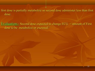 3535
first dose is partially metabolize so second dose administer less than firstfirst dose is partially metabolize so second dose administer less than first
dose.dose.
Evaluation:-Evaluation:- Second dose expected to change ECG = amount of FirstSecond dose expected to change ECG = amount of First
dose to be metabolize or excreted.dose to be metabolize or excreted.11
 