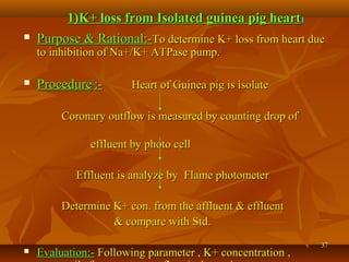 3737
 Purpose & Rational:-Purpose & Rational:-To determine K+ loss from heart dueTo determine K+ loss from heart due
to inhibition of Na+/K+ ATPase pump.to inhibition of Na+/K+ ATPase pump.11
 ProcedureProcedure11
:-:- Heart ofHeart of Guinea pig is isolateGuinea pig is isolate
Coronary outflow is measured by counting drop ofCoronary outflow is measured by counting drop of
effluent by photo celleffluent by photo cell
Effluent is analyze by Flame photometerEffluent is analyze by Flame photometer
Determine K+ con. from the affluent & effluentDetermine K+ con. from the affluent & effluent
& compare with Std.& compare with Std.
 Evaluation:-Evaluation:- Following parameter , K+ concentration ,Following parameter , K+ concentration ,
1)K+ loss from Isolated guinea pig heart1)K+ loss from Isolated guinea pig heart11
 