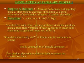 3939
 Purpose & RationalPurpose & Rational :-:- Decrease performance of papillaryDecrease performance of papillary
muscle, after prolong electrical stimulation & duringmuscle, after prolong electrical stimulation & during
restoration of force under influence of cardiac glycoside.restoration of force under influence of cardiac glycoside.11
 ProcedureProcedure11
:-:- either sex of cats(2.5-3kg)either sex of cats(2.5-3kg)
Anesthetized with ether, opening of thorax & isolate papillaryAnesthetized with ether, opening of thorax & isolate papillary
muscle from right ventricle of heart & placed in organ bathmuscle from right ventricle of heart & placed in organ bath
containing oxygenated ringer sol. at(36containing oxygenated ringer sol. at(3600
c)c)
Stimulated electrically 4-5V at 30/min rate & contraction isStimulated electrically 4-5V at 30/min rate & contraction is
record.record.
slowly contractility of muscle decreasesslowly contractility of muscle decreases
Test cardiac glycoside is added in bath to restore theTest cardiac glycoside is added in bath to restore the
contraction forcecontraction force
2)ISOLATED2)ISOLATED CAT PAPILLARY MUSCLE.CAT PAPILLARY MUSCLE.11
 