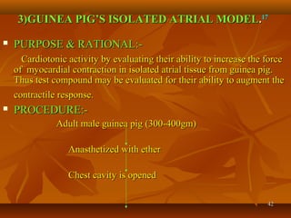 4242
3)GUINEA PIG’S ISOLATED ATRIAL MODEL3)GUINEA PIG’S ISOLATED ATRIAL MODEL..1717
 PURPOSE & RATIONAL:-PURPOSE & RATIONAL:-
Cardiotonic activity by evaluating their ability to increase the forceCardiotonic activity by evaluating their ability to increase the force
of myocardial contraction in isolated atrial tissue from guinea pig.of myocardial contraction in isolated atrial tissue from guinea pig.
Thus test compound may be evaluated for their ability to augment theThus test compound may be evaluated for their ability to augment the
contractile response.contractile response.
 PROCEDURE:-PROCEDURE:-
Adult male guinea pig (300-400gm)Adult male guinea pig (300-400gm)
Anasthetized with etherAnasthetized with ether
Chest cavity is openedChest cavity is opened
 