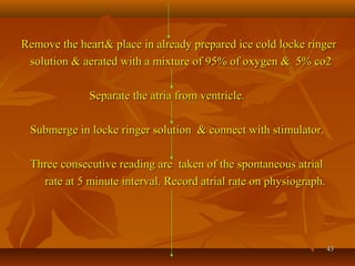 4343
Remove the heart& place in already prepared ice cold locke ringerRemove the heart& place in already prepared ice cold locke ringer
solution & aerated with a mixture of 95% of oxygen & 5% co2solution & aerated with a mixture of 95% of oxygen & 5% co2
Separate the atria from ventricle.Separate the atria from ventricle.
Submerge in locke ringer solution & connect with stimulator.Submerge in locke ringer solution & connect with stimulator.
Three consecutive reading are taken of the spontaneous atrialThree consecutive reading are taken of the spontaneous atrial
rate at 5 minute interval. Record atrial rate on physiograph.rate at 5 minute interval. Record atrial rate on physiograph.
 