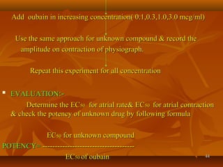 4444
Add oubain in increasing concentration( 0.1,0.3,1.0,3.0 mcg/ml)Add oubain in increasing concentration( 0.1,0.3,1.0,3.0 mcg/ml)
Use the same approach for unknown compound & record theUse the same approach for unknown compound & record the
amplitude on contraction of physiograph.amplitude on contraction of physiograph.
Repeat this experiment for all concentrationRepeat this experiment for all concentration

EVALUATIONEVALUATION:-:-
Determine the ECDetermine the EC5050 for atrial rate& ECfor atrial rate& EC5050 for atrial contractionfor atrial contraction
& check the potency of unknown drug by following formula& check the potency of unknown drug by following formula
ECEC5050 for unknown compoundfor unknown compound
POTENCY=POTENCY= --------------------------------------------------------------------------
ECEC5050 of oubainof oubain
 