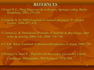 4747
REFERNCESREFERNCES
1)Vogel H G., Drug Discovery & evaluation, Springer verlag, Berlin1)Vogel H G., Drug Discovery & evaluation, Springer verlag, Berlin
Heideberg; 2002; 235-241.Heideberg; 2002; 235-241.
2) Tripathi K D (2005) Essential of medical pharmacy; 52) Tripathi K D (2005) Essential of medical pharmacy; 5thth
; Jeypee; Jeypee
brother; 2004;457- 470.brother; 2004;457- 470.
3) Tortora G. B. Derrickson; Principle of anatomy & physiology, john3) Tortora G. B. Derrickson; Principle of anatomy & physiology, john
wiley & sons,Inc,2006;11th ;2000; 736- 758.wiley & sons,Inc,2006;11th ;2000; 736- 758.
4) F.S.K. Barar; Essential of pharmacotherapeutics; S chand; 1996; 250-4) F.S.K. Barar; Essential of pharmacotherapeutics; S chand; 1996; 250-
225225
5) Ettinger S, Suter P. ; Digitalis and the cardiac glycosides; Canine5) Ettinger S, Suter P. ; Digitalis and the cardiac glycosides; Canine
Cardiology’ Philadelphia; WB Saunders; 1970; 998.Cardiology’ Philadelphia; WB Saunders; 1970; 998.
 