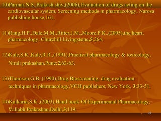 4949
10)Parmar,N.S.,Prakash shiv,(2006),Evaluation of drugs acting on the10)Parmar,N.S.,Prakash shiv,(2006),Evaluation of drugs acting on the
cardiovascular system, Screening methods in pharmacology, Narosacardiovascular system, Screening methods in pharmacology, Narosa
publishing house,161.publishing house,161.
11)Rang,H.P.,Dale,M.M.,Ritter,J.M.,Moore,P.K.,(2005),the heart,11)Rang,H.P.,Dale,M.M.,Ritter,J.M.,Moore,P.K.,(2005),the heart,
pharmacology, Churchill Livingstonepharmacology, Churchill Livingstone,5,5;264.;264.
12)Kale,S.R.,Kale,R.R.,(1991),Practical pharmacology & toxicology,12)Kale,S.R.,Kale,R.R.,(1991),Practical pharmacology & toxicology,
Nirali prakashan,Pune;Nirali prakashan,Pune;2,2,62-63.62-63.
13)Thomson,G.B.,(1990),Drug Bioscreening, drug evaluation13)Thomson,G.B.,(1990),Drug Bioscreening, drug evaluation
techniques in pharmacology,VCH publishers, New York,techniques in pharmacology,VCH publishers, New York, 33;33-51.;33-51.
14)Kulkarni,S.K.,(2003),Hand book Of Experimental Pharmacology,14)Kulkarni,S.K.,(2003),Hand book Of Experimental Pharmacology,
Vallabh Prakashan,Delhi,Vallabh Prakashan,Delhi,33;119.;119.
 