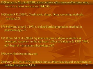 5050
15)Gomez A M., et al(2001),15)Gomez A M., et al(2001),Heart failure after myocardial infractionHeart failure after myocardial infraction,,
American heart association,American heart association,104104;688.;688.
16)Gupta S K.(2005), Cardiotonic drugs, Drug screening methods,16)Gupta S K.(2005), Cardiotonic drugs, Drug screening methods,
Anshan,221.Anshan,221.
17) Schwartz arnold ,(1971), isolated atrial prepration, method in17) Schwartz arnold ,(1971), isolated atrial prepration, method in
pharmacology,77.pharmacology,77.
18) Weiss M.et al, (2004), System analysis of digoxin kinetics &18) Weiss M.et al, (2004), System analysis of digoxin kinetics &
ionotropic response in the rat heart; effect of calcium & KBR 7943,ionotropic response in the rat heart; effect of calcium & KBR 7943,
AJP-heart & circulatory physiology,287.AJP-heart & circulatory physiology,287.
19)www.Harisonsonline.com19)www.Harisonsonline.com
20)Perry W.L.M,,(1970),Isolated aurical,Pharmacological experiment on20)Perry W.L.M,,(1970),Isolated aurical,Pharmacological experiment on
isolated prepration,isolated prepration,2,2,114.114.
 