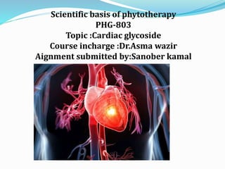 Scientific basis of phytotherapy
PHG-803
Topic :Cardiac glycoside
Course incharge :Dr.Asma wazir
Aignment submitted by:Sanober kamal
 