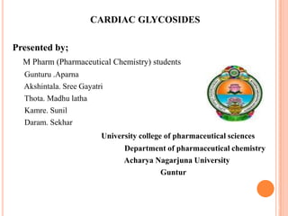 CARDIAC GLYCOSIDES
Presented by;
M Pharm (Pharmaceutical Chemistry) students
Gunturu .Aparna
Akshintala. Sree Gayatri
Thota. Madhu latha
Kamre. Sunil
Daram. Sekhar
University college of pharmaceutical sciences
Department of pharmaceutical chemistry
Acharya Nagarjuna University
Guntur
1
 